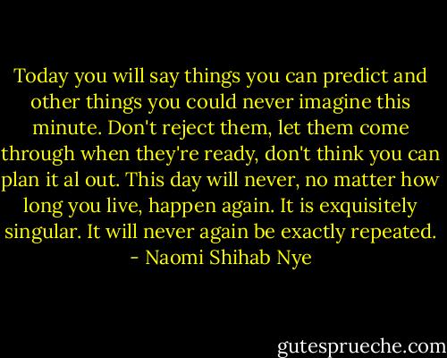 Today you will say things you can predict and other things you could never imagine this minute. Don't reject them, let them come through when they're ready, don't think you can plan it al out. This day will never, no matter how long you live, happen again. It is exquisitely singular. It will never again be exactly repeated. - Naomi Shihab Nye