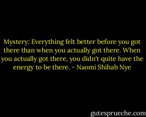 Mystery: Everything felt better before you got there than when you actually got there. When you actually got there, you didn't quite have the energy to be there. - Naomi Shihab Nye