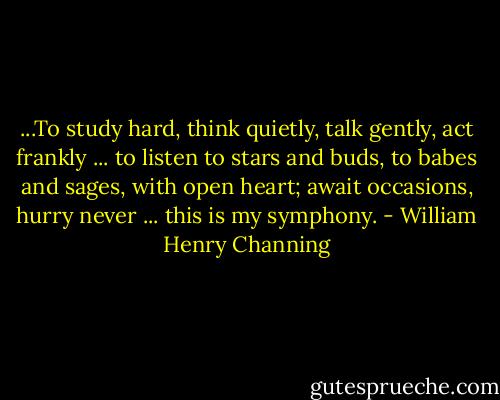 ...To study hard, think quietly, talk gently, act frankly ... to listen to stars and buds, to babes and sages, with open heart; await occasions, hurry never ... this is my symphony. - William Henry Channing