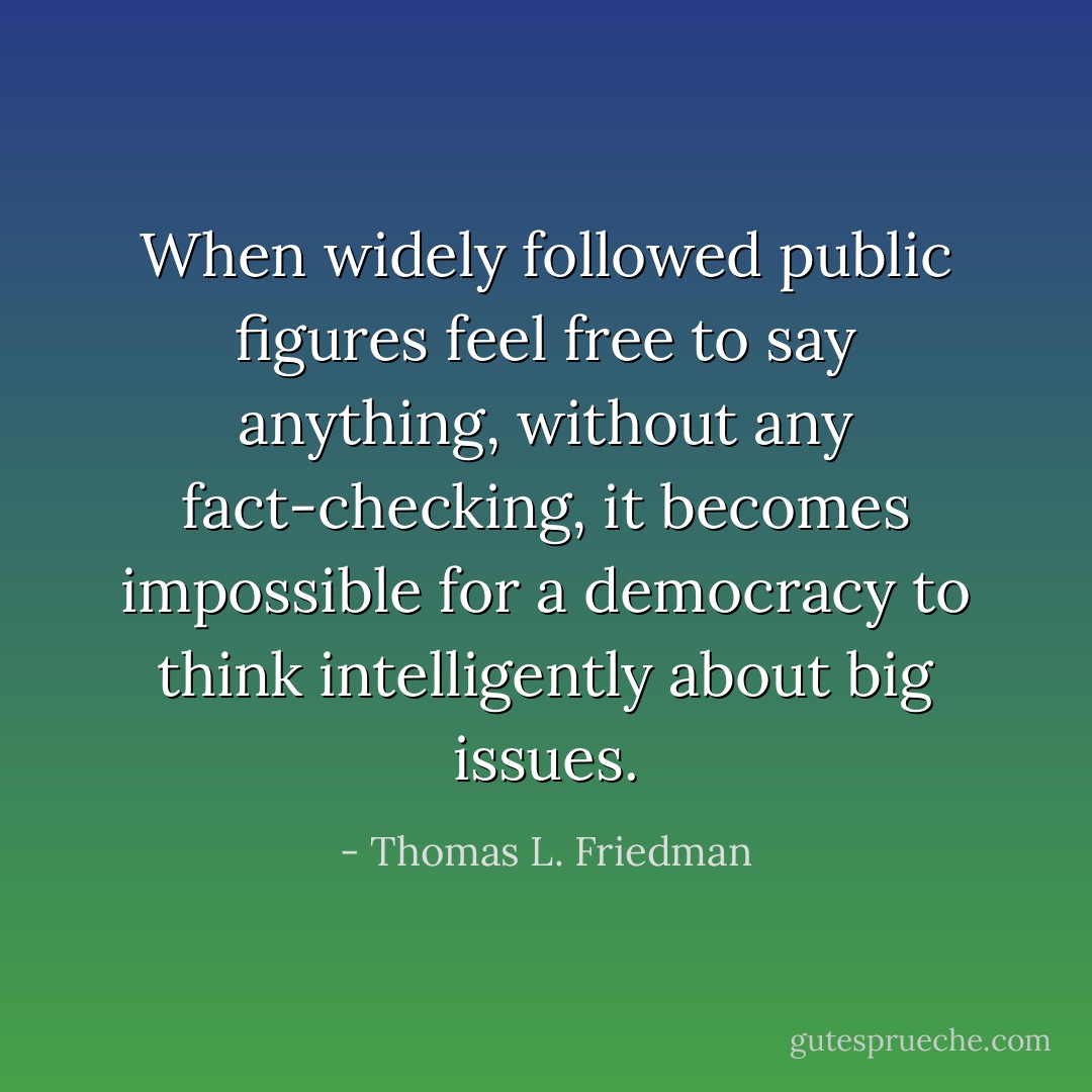 When widely followed public figures feel free to say anything, without any fact-checking, it becomes impossible for a democracy to think intelligently about big issues. - Thomas L. Friedman