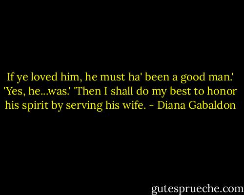 If ye loved him, he must ha' been a good man.'<br />'Yes, he...was.'<br />'Then I shall do my best to honor his spirit by serving his wife. - Diana Gabaldon