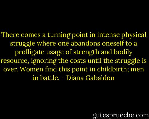 There comes a turning point in intense physical struggle where one abandons oneself to a profligate usage of strength and bodily resource, ignoring the costs until the struggle is over. Women find this point in childbirth; men in battle. - Diana Gabaldon