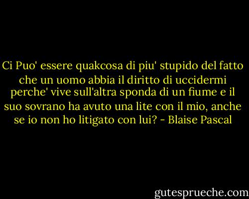 Ci Puo' essere quakcosa di piu' stupido del fatto che un uomo abbia il diritto di uccidermi perche' vive sull'altra sponda di un fiume e il suo sovrano ha avuto una lite con il mio, anche se io non ho litigato con lui? - Blaise Pascal