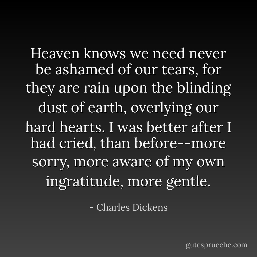 Heaven knows we need never be ashamed of our tears, for they are rain upon the blinding dust of earth, overlying our hard hearts. I was better after I had cried, than before--more sorry, more aware of my own ingratitude, more gentle. - Charles Dickens