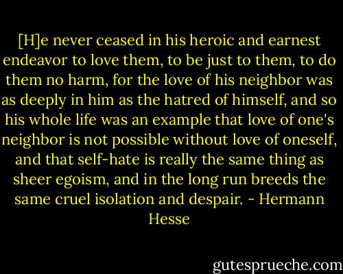 [H]e never ceased in his heroic and earnest endeavor to love them, to be just to them, to do them no harm, for the love of his neighbor was as deeply in him as the hatred of himself, and so his whole life was an example that love of one's neighbor is not possible without love of oneself, and that self-hate is really the same thing as sheer egoism, and in the long run breeds the same cruel isolation and despair. - Hermann Hesse