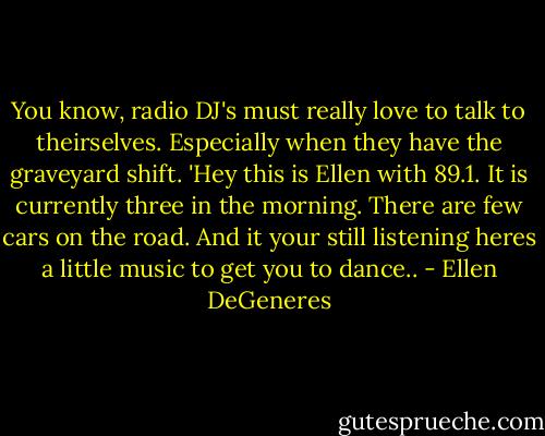 You know, radio DJ's must really love to talk to theirselves. Especially when they have the graveyard shift. 'Hey this is Ellen with 89.1. It is currently three in the morning. There are few cars on the road. And it your still listening heres a little music to get you to dance.. - Ellen DeGeneres