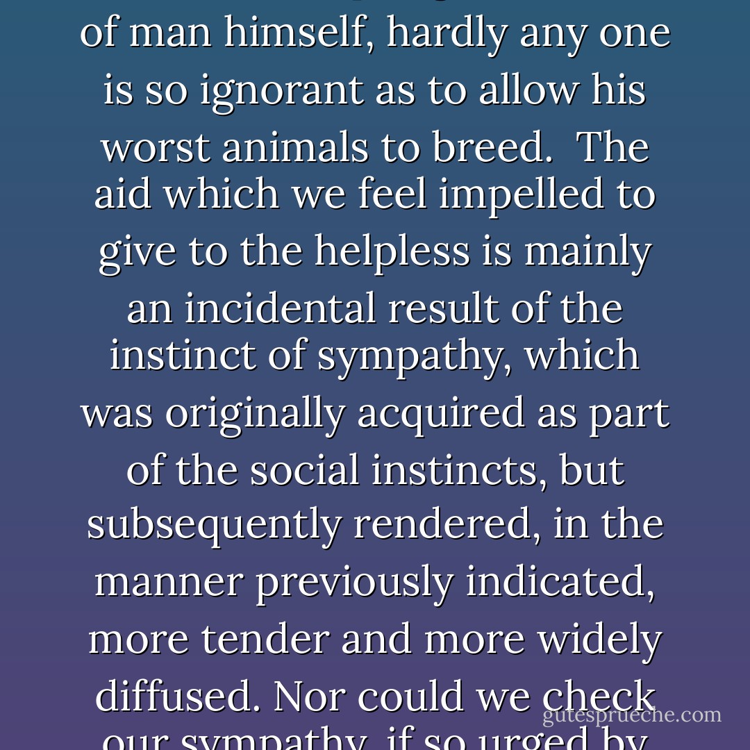 With savages, the weak in body or mind are soon eliminated; and those that survive commonly exhibit a vigorous state of health. We civilised men, on the other hand, do our utmost to check the process of elimination; we build asylums for the imbecile, the maimed, and the sick; we institute poor-laws; and our medical men exert their utmost skill to save the life of every one to the last moment. There is reason to believe that vaccination has preserved thousands, who from a weak constitution would formerly have succumbed to small-pox. Thus the weak members of civilised societies propagate their kind. No one who has attended to the breeding of domestic animals will doubt that this must be highly injurious to the race of man. It is surprising how soon a want of care, or care wrongly directed, leads to the degeneration of a domestic race; but excepting in the case of man himself, hardly any one is so ignorant as to allow his worst animals to breed.<br /><br />The aid which we feel impelled to give to the helpless is mainly an incidental result of the instinct of sympathy, which was originally acquired as part of the social instincts, but subsequently rendered, in the manner previously indicated, more tender and more widely diffused. Nor could we check our sympathy, if so urged by hard reason, without deterioration in the noblest part of our nature. The surgeon may harden himself whilst performing an operation, for he knows that he is acting for the good of his patient; but if we were intentionally to neglect the weak and helpless, it could only be for a contingent benefit, with a certain and great present evil. Hence we must bear without complaining the undoubtedly bad effects of the weak surviving and propagating their kind; but there appears to be at least one check in steady action, namely the weaker and inferior members of society not marrying so freely as the sound; and this check might be indefinitely increased, though this is more to be hoped for than expected, by the weak in body or mind refraining from marriage. - Charles Darwin