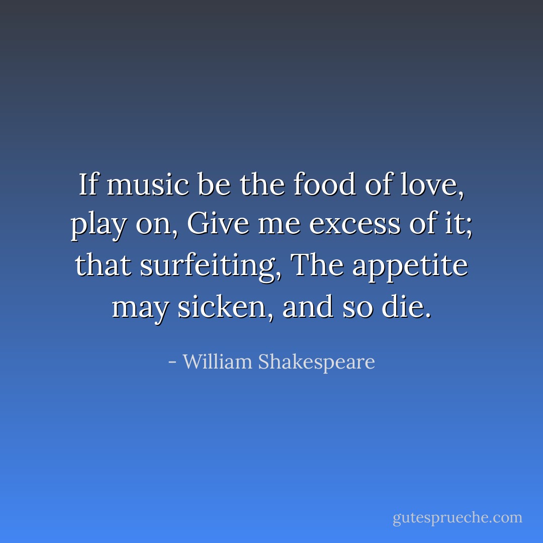 If music be the food of love, play on,<br />Give me excess of it; that surfeiting,<br />The appetite may sicken, and so die. - William Shakespeare