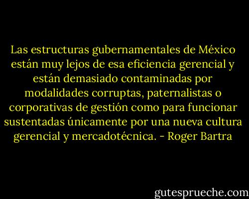 Las estructuras gubernamentales de México están muy lejos de esa eficiencia gerencial y están demasiado contaminadas por modalidades corruptas, paternalistas o corporativas de gestión como para funcionar sustentadas únicamente por una nueva cultura gerencial y mercadotécnica. - Roger Bartra