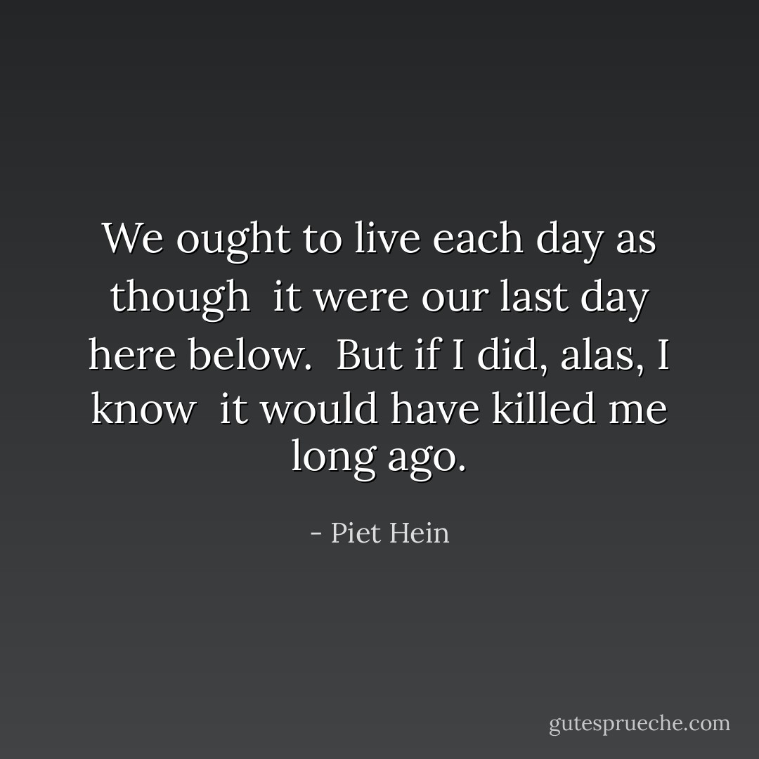 We ought to live each day as though <br />it were our last day here below. <br />But if I did, alas, I know <br />it would have killed me long ago. - Piet Hein