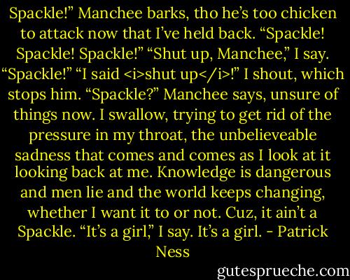 Spackle!” Manchee barks, tho he’s too chicken to attack now that I’ve held back. “Spackle! Spackle! Spackle!”<br />“Shut up, Manchee,” I say.<br />“Spackle!”<br />“I said <i>shut up</i>!” I shout, which stops him.<br />“Spackle?” Manchee says, unsure of things now.<br />I swallow, trying to get rid of the pressure in my throat, the unbelieveable sadness that comes and comes as I look at it looking back at me. Knowledge is dangerous and men lie and the world keeps changing, whether I want it to or not.<br />Cuz, it ain’t a Spackle.<br />“It’s a girl,” I say.<br />It’s a girl. - Patrick Ness
