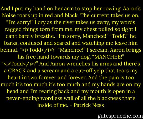 And I put my hand on her arm to stop her rowing.<br />Aaron’s Noise roars up in red and black.<br />The current takes us on.<br />“I’m sorry!” I cry as the river takes us away, my words ragged things torn from me, my chest pulled so tight I can’t barely breathe. “I’m sorry, Manchee!”<br />“Todd?” he barks, confused and scared and watching me leave him behind. “<i>Todd</i>?”<br />“Manchee!” I scream.<br />Aaron brings his free hand towards my dog.<br />“MANCHEE!”<br />“<i>Todd</i>?”<br />And Aaron wrenches his arms and there’s a CRACK and a scream and a cut-off yelp that tears my heart in two forever and forever.<br />And the pain is too much it’s too much it’s too much and my hands are on my head and I’m rearing back and my mouth is open in a never-ending wordless wail of all the blackness that’s inside of me. - Patrick Ness