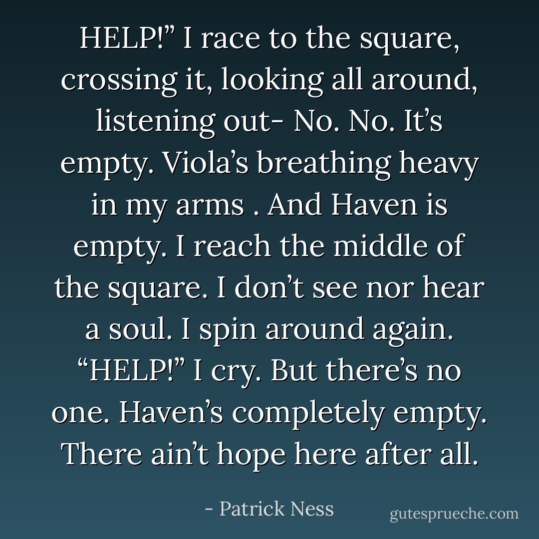 HELP!”<br />I race to the square, crossing it, looking all around, listening out-<br /><i>No</i>.<br /><i>No</i>.<br />It’s empty.<br />Viola’s breathing heavy in my arms .<br />And Haven is empty.<br />I reach the middle of the square.<br />I don’t see nor hear a soul.<br />I spin around again.<br />“HELP!” I cry.<br />But there’s no one.<br />Haven’s completely empty.<br />There ain’t hope here after all. - Patrick Ness