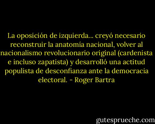 La oposición de izquierda... creyó necesario reconstruir la anatomía nacional, volver al nacionalismo revolucionario original (cardenista e incluso zapatista) y desarrolló una actitud populista de desconfianza ante la democracia electoral. - Roger Bartra