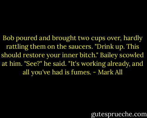 Bob poured and brought two cups over, hardly rattling them on the saucers. "Drink up. This should restore your inner bitch." Bailey scowled at him. "See?" he said. "It's working already, and all you've had is fumes. - Mark All