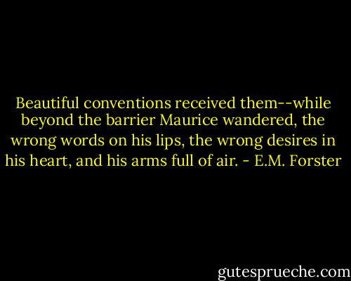 Beautiful conventions received them--while beyond the barrier Maurice wandered, the wrong words on his lips, the wrong desires in his heart, and his arms full of air. - E.M. Forster