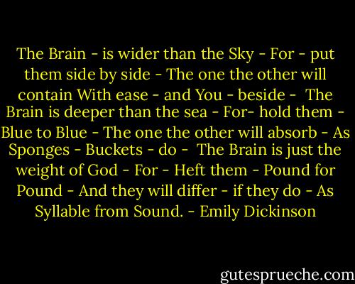The Brain - is wider than the Sky -<br />For - put them side by side -<br />The one the other will contain<br />With ease - and You - beside -<br /><br />The Brain is deeper than the sea -<br />For- hold them - Blue to Blue -<br />The one the other will absorb -<br />As Sponges - Buckets - do -<br /><br />The Brain is just the weight of God -<br />For - Heft them - Pound for Pound -<br />And they will differ - if they do -<br />As Syllable from Sound. - Emily Dickinson