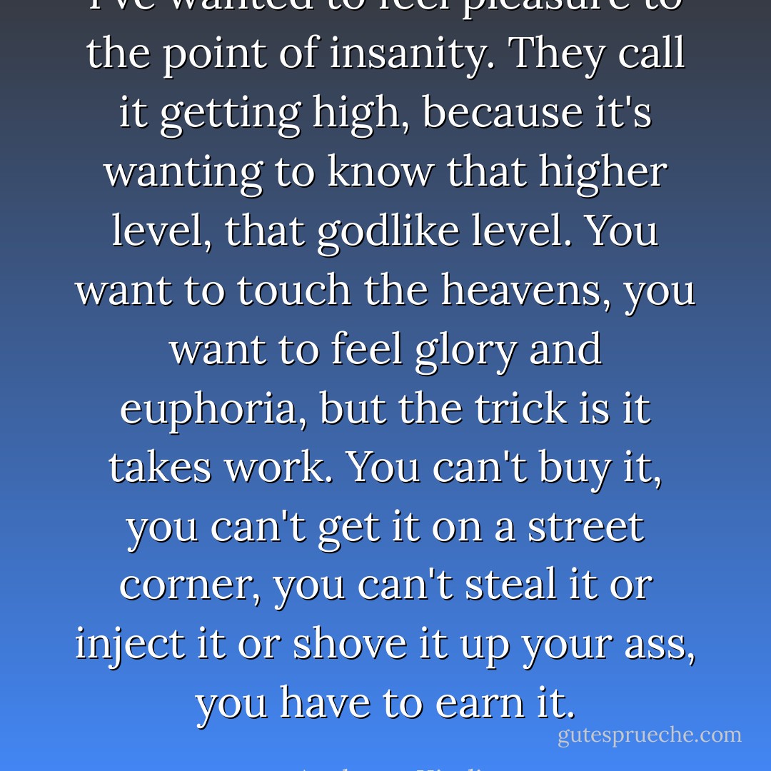 I've wanted to feel pleasure to the point of insanity. They call it getting high, because it's wanting to know that higher level, that godlike level. You want to touch the heavens, you want to feel glory and euphoria, but the trick is it takes work. You can't buy it, you can't get it on a street corner, you can't steal it or inject it or shove it up your ass, you have to earn it. - Anthony Kiedis