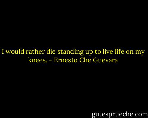 I would rather die standing up to live life on my knees. - Ernesto Che Guevara