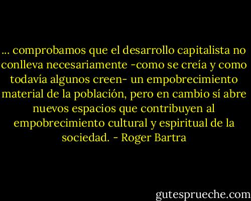 ... comprobamos que el desarrollo capitalista no conlleva necesariamente -como se creía y como todavía algunos creen- un empobrecimiento material de la población, pero en cambio sí abre nuevos espacios que contribuyen al empobrecimiento cultural y espiritual de la sociedad. - Roger Bartra