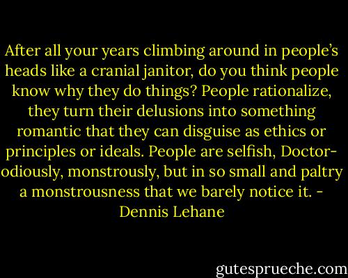 After all your years climbing around in people’s heads like a cranial janitor, do you think people know why they do things? People rationalize, they turn their delusions into something romantic that they can disguise as ethics or principles or ideals. People are selfish, Doctor- odiously, monstrously, but in so small and paltry a monstrousness that we barely notice it. - Dennis Lehane
