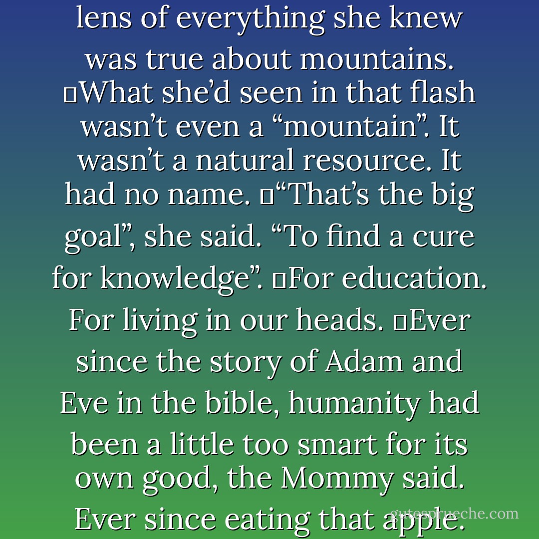 That big glorious mountain. For one transitory moment, I think I may have actually seen it”. For one flash, the Mommy had seen the mountain without thinking of logging and ski resorts and avalanches, managed wildlife, plate tectonic geology, microclimates, rain shadow, or yin-yang locations. She’d seen the mountain without the framework of language. Without the cage of associations. She’d seen it without looking through the lens of everything she knew was true about mountains.<br />	What she’d seen in that flash wasn’t even a “mountain”. It wasn’t a natural resource. It had no name.<br />	“That’s the big goal”, she said. “To find a cure for knowledge”.<br />	For education. For living in our heads.<br />	Ever since the story of Adam and Eve in the bible, humanity had been a little too smart for its own good, the Mommy said. Ever since eating that apple. Her goal was to find, if not a cure, then at least a treatment that would give people back their innocence. <br />	“The cerebral cortex, the cerebellum”, she said, “that’s where your problem is”. <br />	If she could just get down to using only her brain stem, she’d be cured.<br />	This would be somewhere beyond happiness and sadness.<br />	You don’t see fish agonized by wild mood swings.<br />	Sponges never have a bad day. - Chuck Palahniuk