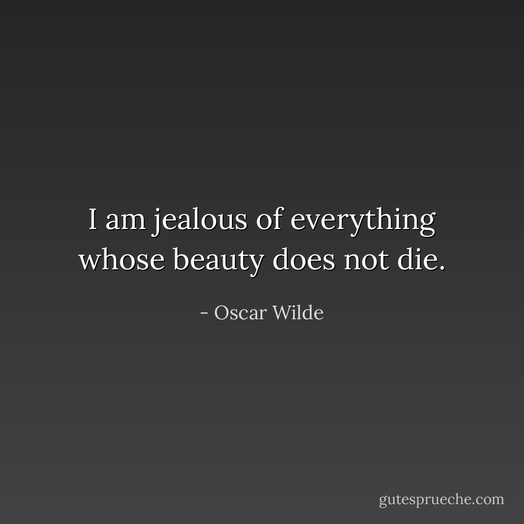 I am jealous of everything whose beauty does not die. - Oscar Wilde
