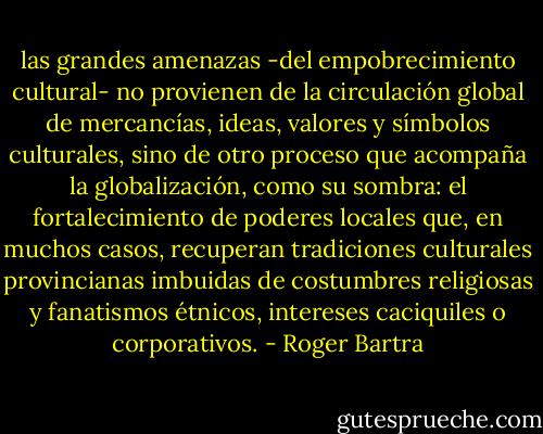 las grandes amenazas -del empobrecimiento cultural- no provienen de la circulación global de mercancías, ideas, valores y símbolos culturales, sino de otro proceso que acompaña la globalización, como su sombra: el fortalecimiento de poderes locales que, en muchos casos, recuperan tradiciones culturales provincianas imbuidas de costumbres religiosas y fanatismos étnicos, intereses caciquiles o corporativos. - Roger Bartra