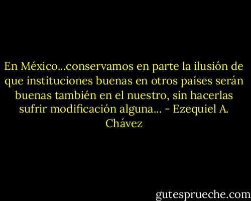 En México...conservamos en parte la ilusión de que instituciones buenas en otros países serán buenas también en el nuestro, sin hacerlas sufrir modificación alguna... - Ezequiel A. Chávez