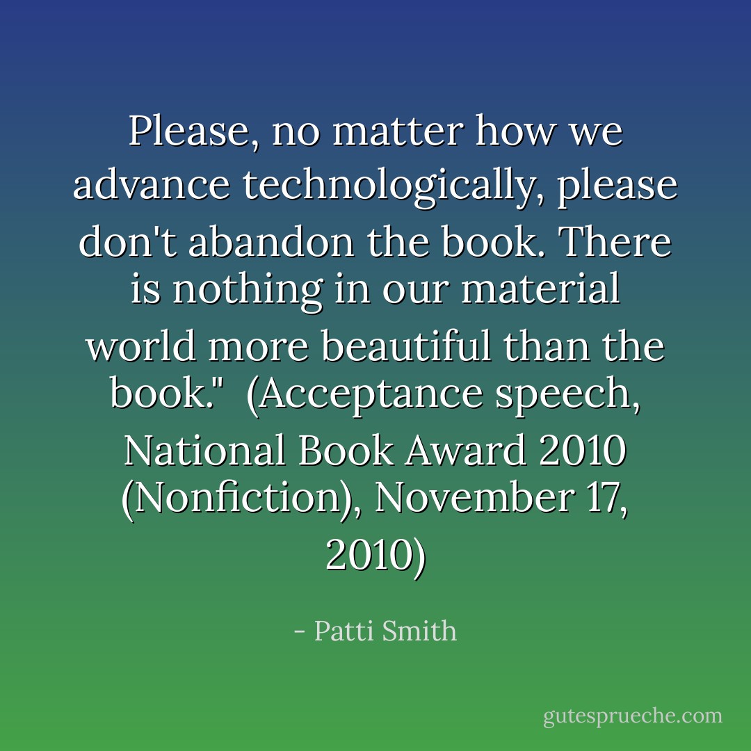 Please, no matter how we advance technologically, please don't abandon the book. There is nothing in our material world more beautiful than the book."<br /><br />(Acceptance speech, <i>National Book Award 2010 (Nonfiction)</i>, November 17, 2010) - Patti Smith