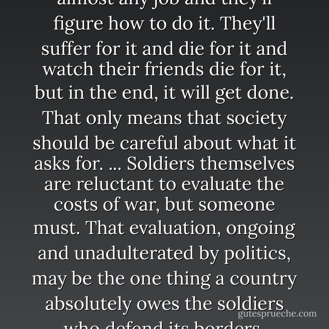 Society can give its young men almost any job and they'll figure how to do it. They'll suffer for it and die for it and watch their friends die for it, but in the end, it will get done. That only means that society should be careful about what it asks for. ... Soldiers themselves are reluctant to evaluate the costs of war, but someone must. That evaluation, ongoing and unadulterated by politics, may be the one thing a country absolutely owes the soldiers who defend its borders. - Sebastian Junger