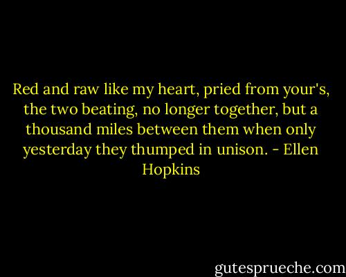 Red and raw like my heart, pried from your's, the two beating, no longer together, but a thousand miles between them when only yesterday they thumped in unison. - Ellen Hopkins