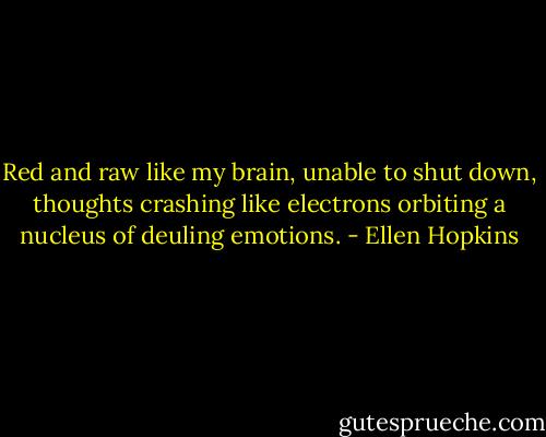 Red and raw like my brain, unable to shut down, thoughts crashing like electrons orbiting a nucleus of deuling emotions. - Ellen Hopkins