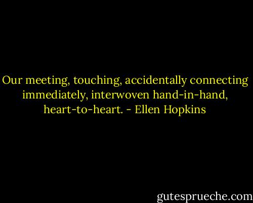Our meeting, touching, accidentally connecting immediately, interwoven hand-in-hand, heart-to-heart. - Ellen Hopkins