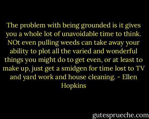 The problem with being grounded is it gives you a whole lot of unavoidable time to think. NOt even pulling weeds can take away your ability to plot all the varied and wonderful things you might do to get even, or at least to make up, just get a smidgen for time lost to TV and yard work and house cleaning. - Ellen Hopkins