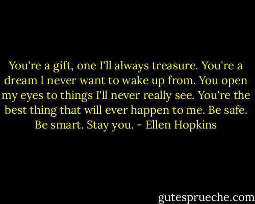 You're a gift, one I'll always treasure. You're a dream I never want to wake up from. You open my eyes to things I'll never really see. You're the best thing that will ever happen to me. Be safe. Be smart. Stay you. - Ellen Hopkins