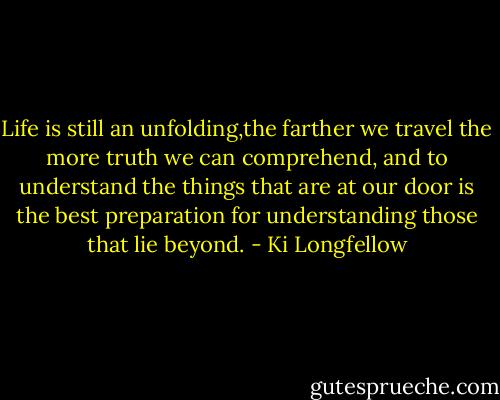 Life is still an unfolding,the farther we travel the more truth we can comprehend, and to understand the things that are at our door is the best preparation for understanding those that lie beyond. - Ki Longfellow