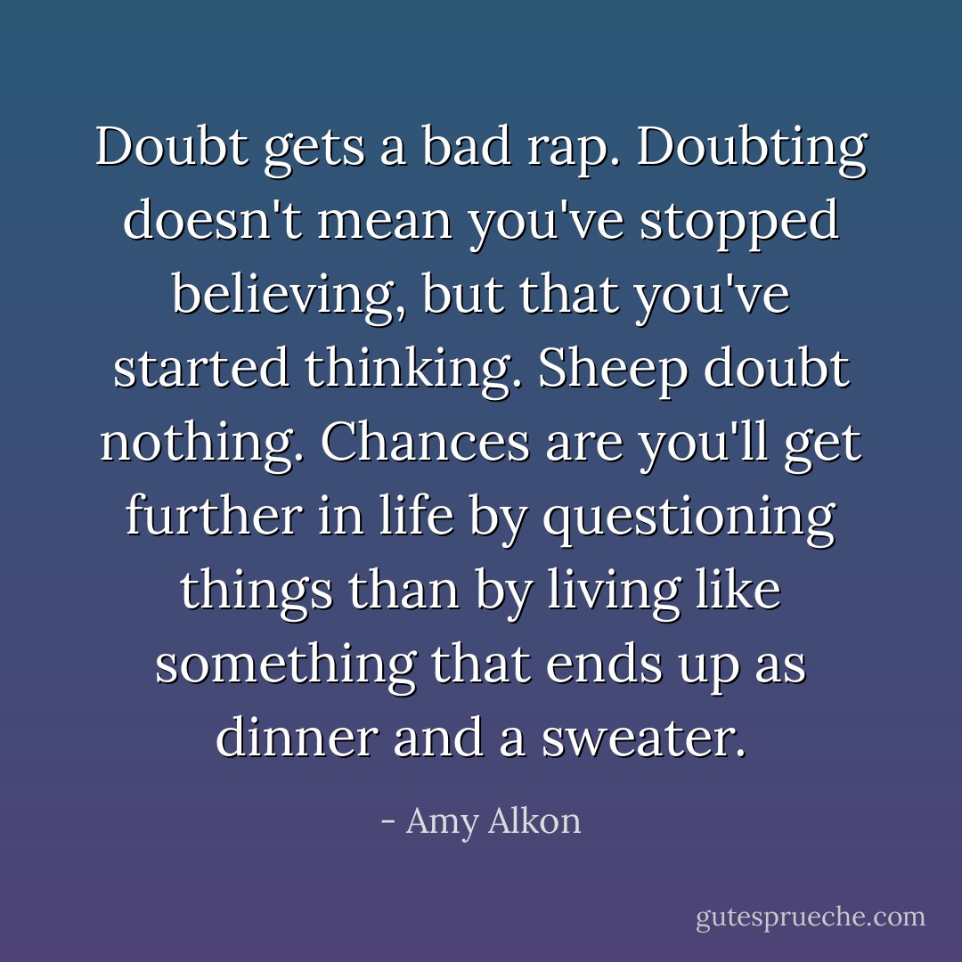 Doubt gets a bad rap. Doubting doesn't mean you've stopped believing, but that you've started thinking. Sheep doubt nothing. Chances are you'll get further in life by questioning things than by living like something that ends up as dinner and a sweater. - Amy Alkon