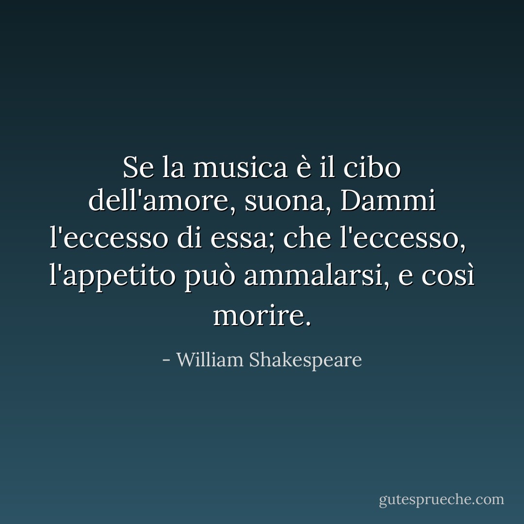 Se la musica è il cibo dell'amore, suona,<br />Dammi l'eccesso di essa; che l'eccesso, <br />l'appetito può ammalarsi, e così morire. - William Shakespeare