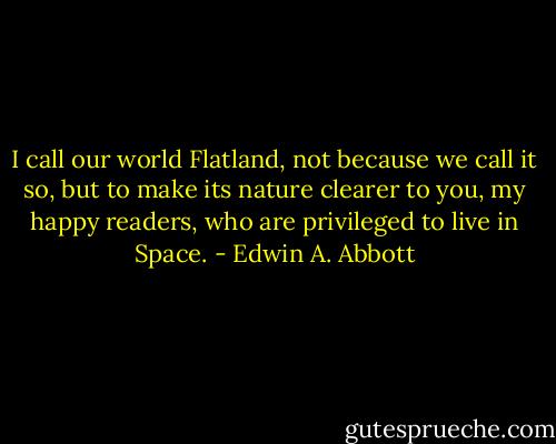 I call our world Flatland, not because we call it so, but to make its nature clearer to you, my happy readers, who are privileged to live in Space. - Edwin A. Abbott