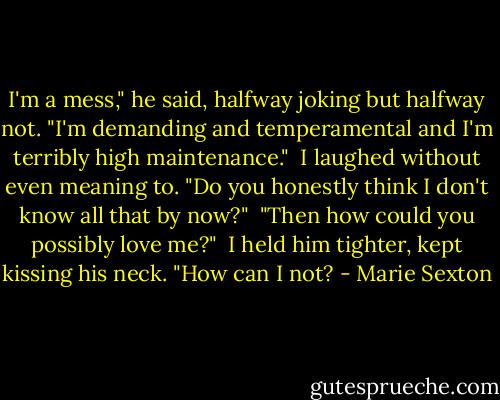 I'm a mess," he said, halfway joking but halfway not. "I'm demanding and temperamental and I'm terribly high maintenance."<br /><br />I laughed without even meaning to. "Do you honestly think I don't know all that by now?"<br /><br />"Then how could you possibly love me?"<br /><br />I held him tighter, kept kissing his neck. "How can I not? - Marie Sexton