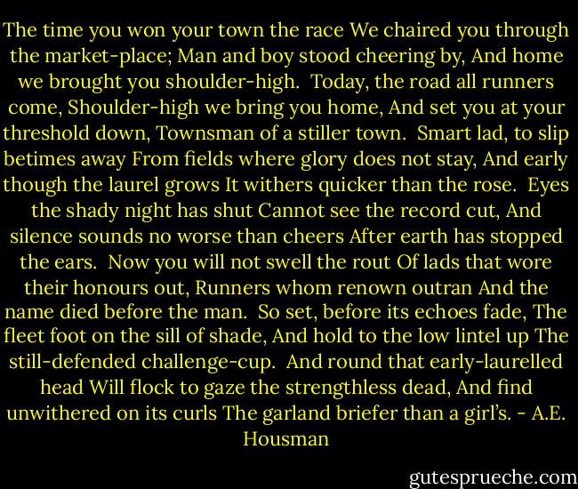 The time you won your town the race<br />We chaired you through the market-place;<br />Man and boy stood cheering by,<br />And home we brought you shoulder-high.<br /><br />Today, the road all runners come,<br />Shoulder-high we bring you home,<br />And set you at your threshold down,<br />Townsman of a stiller town.<br /><br />Smart lad, to slip betimes away<br />From fields where glory does not stay,<br />And early though the laurel grows<br />It withers quicker than the rose.<br /><br />Eyes the shady night has shut<br />Cannot see the record cut,<br />And silence sounds no worse than cheers<br />After earth has stopped the ears.<br /><br />Now you will not swell the rout<br />Of lads that wore their honours out,<br />Runners whom renown outran<br />And the name died before the man.<br /><br />So set, before its echoes fade,<br />The fleet foot on the sill of shade,<br />And hold to the low lintel up<br />The still-defended challenge-cup.<br /><br />And round that early-laurelled head<br />Will flock to gaze the strengthless dead,<br />And find unwithered on its curls<br />The garland briefer than a girl’s. - A.E. Housman