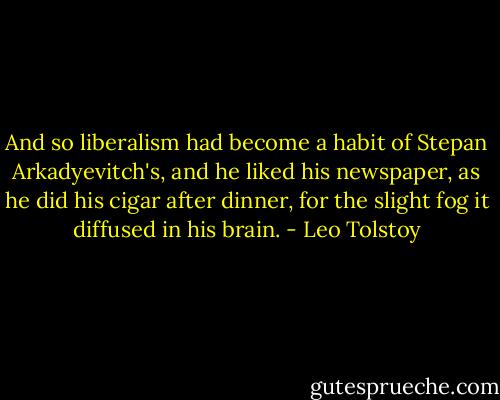 And so liberalism had become a habit of Stepan Arkadyevitch's, and he liked his newspaper, as he did his cigar after dinner, for the slight fog it diffused in his brain. - Leo Tolstoy