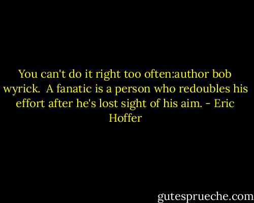You can't do it right too often:author bob wyrick.<br /><br />A fanatic is a person who redoubles his effort after he's lost sight of his aim. - Eric Hoffer