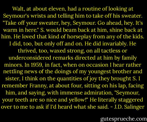 Walt, at about eleven, had a routine of looking at Seymour's wrists and telling him to take off his sweater. "Take off your sweater, hey, Seymour. Go ahead, hey. It's warm in here." S. would beam back at him, shine back at him. He loved that kind of horseplay from any of the kids. I did, too, but only off and on. He did invariably. He thrived, too, waxed strong, on all tactless or underconsidered remarks directed at him by family minors. In 1959, in fact, when on occasion I hear rather nettling news of the doings of my youngest brother and sister, I think on the quantities of joy they brought S. I remember Franny, at about four, sitting on his lap, facing him, and saying, with immense admiration, "Seymour, your teeth are so nice and yellow!" He literally staggered over to me to ask if I'd heard what she said. - J.D. Salinger