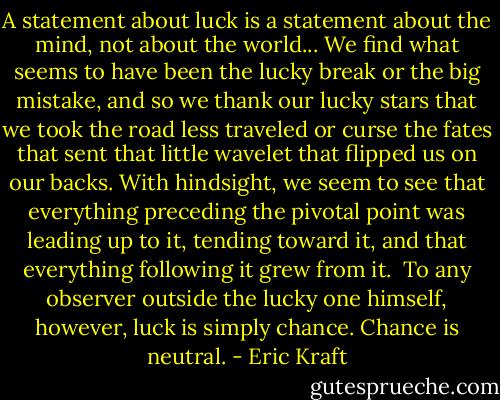 A statement about luck is a statement about the mind, not about the world... We find what seems to have been the lucky break or the big mistake, and so we thank our lucky stars that we took the road less traveled or curse the fates that sent that little wavelet that flipped us on our backs. With hindsight, we seem to see that everything preceding the pivotal point was leading up to it, tending toward it, and that everything following it grew from it.<br /><br />To any observer outside the lucky one himself, however, luck is simply chance. Chance is neutral. - Eric Kraft