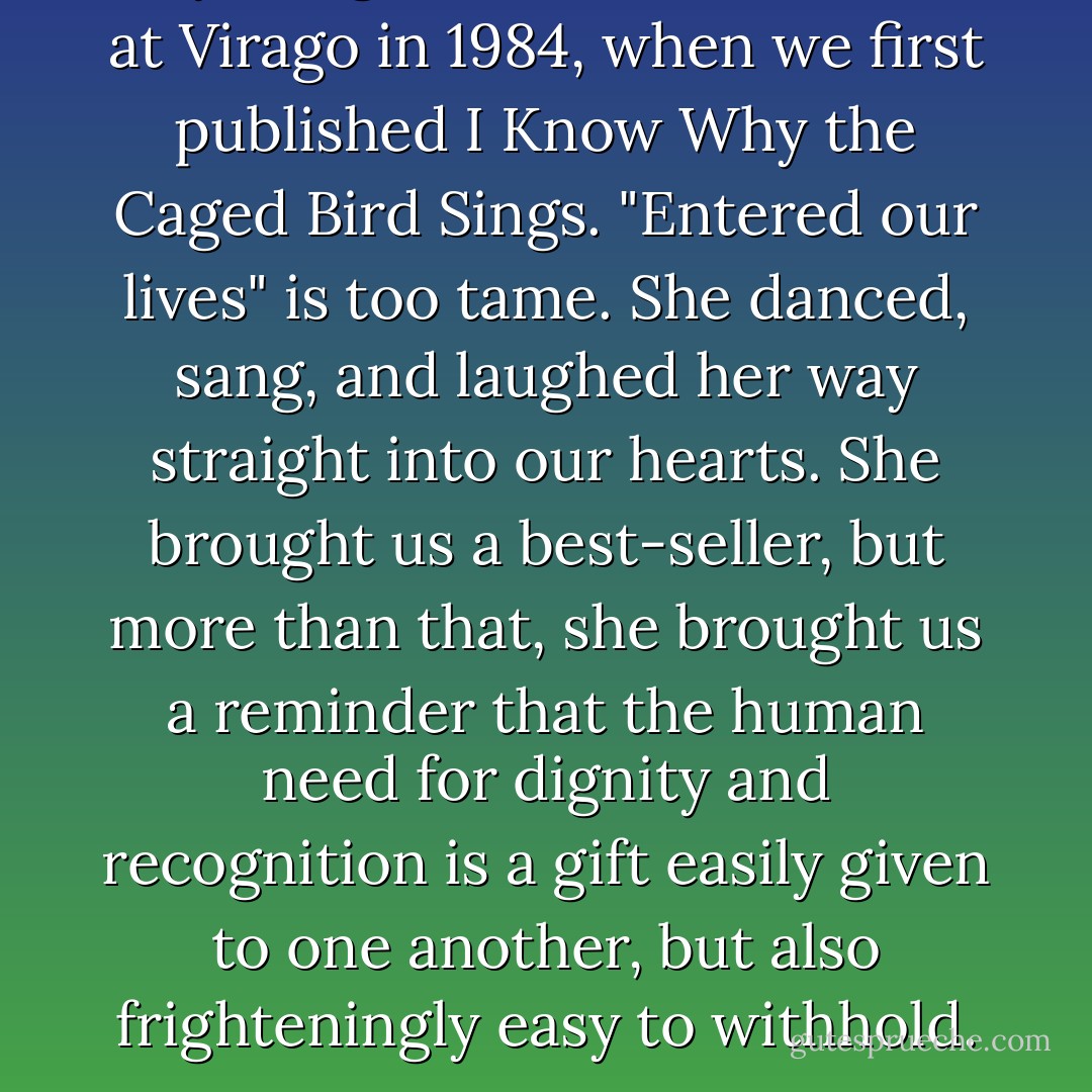 <a href="https://www.goodreads.com/author/show/3503.Maya_Angelou" title="Maya Angelou" rel="nofollow noopener">Maya Angelou</a> entered our lives at Virago in 1984, when we first published <i>I Know Why the Caged Bird Sings</i>. "Entered our lives" is too tame. She danced, sang, and laughed her way straight into our hearts. She brought us a best-seller, but more than that, she brought us a reminder that the human need for dignity and recognition is a gift easily given to one another, but also frighteningly easy to withhold. - Lennie Goodings
