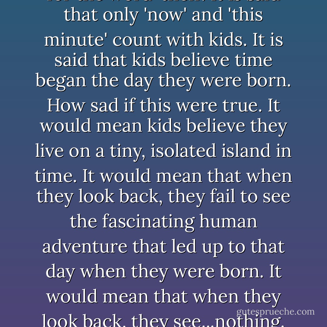 It is said that kids have no use for the word 'then'. It is said that only 'now' and 'this minute' count with kids. It is said that kids believe time began the day they were born. How sad if this were true. It would mean kids believe they live on a tiny, isolated island in time. It would mean that when they look back, they fail to see the fascinating human adventure that led up to that day when they were born. It would mean that when they look back, they see...nothing. - Jerry Spinelli