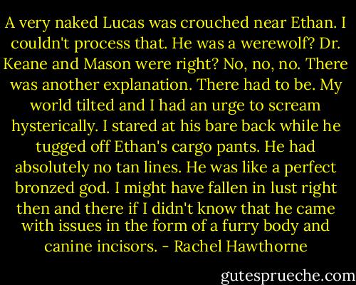 A very naked Lucas was crouched near Ethan. I couldn't process that. He was a werewolf? Dr. Keane and Mason were right? No, no, no. There was another explanation. There had to be. My world tilted and I had an urge to scream hysterically.<br />I stared at his bare back while he tugged off Ethan's cargo pants. He had absolutely no tan lines. He was like a perfect bronzed god. I might have fallen in lust right then and there if I didn't know that he came with issues in the form of a furry body and canine incisors. - Rachel Hawthorne