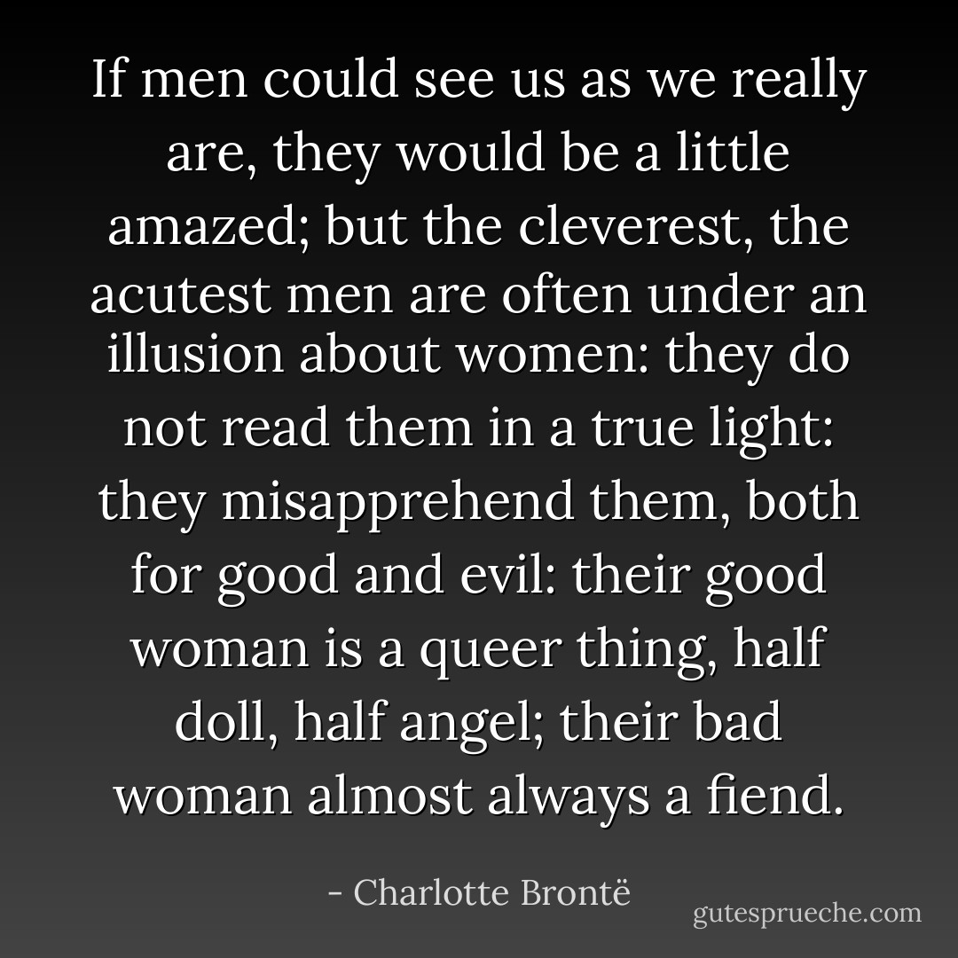 If men could see us as we really are, they would be a little amazed; but the cleverest, the acutest men are often under an illusion about women: they do not read them in a true light: they misapprehend them, both for good and evil: their good woman is a queer thing, half doll, half angel; their bad woman almost always a fiend. - Charlotte Brontë